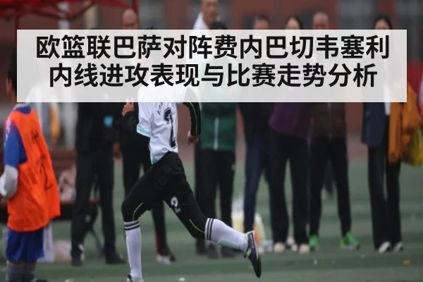 欧篮联巴萨对阵费内巴切韦塞利内线进攻表现与比赛走势分析 | Xingkong yule