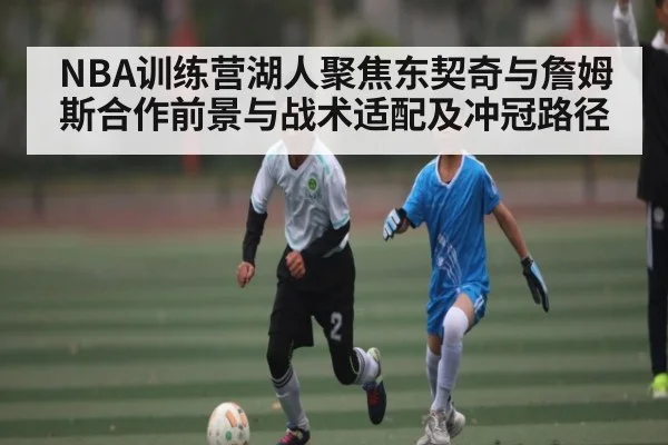 NBA训练营湖人聚焦东契奇与詹姆斯合作前景与战术适配及冲冠路径 | Xingkong yule