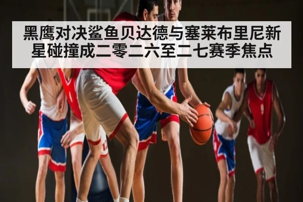 黑鹰对决鲨鱼贝达德与塞莱布里尼新星碰撞成二零二六至二七赛季焦点 | Xingkong yule